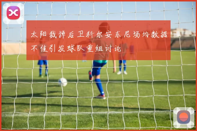 太阳裁掉后卫科尔安东尼场均数据不佳引发球队重组讨论