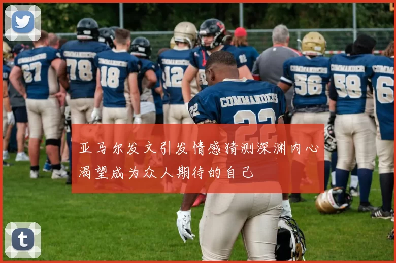 亚马尔发文引发情感猜测深渊内心渴望成为众人期待的自己