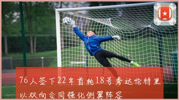 76人签下22年首轮18号秀达伦特里以双向合同强化侧翼阵容