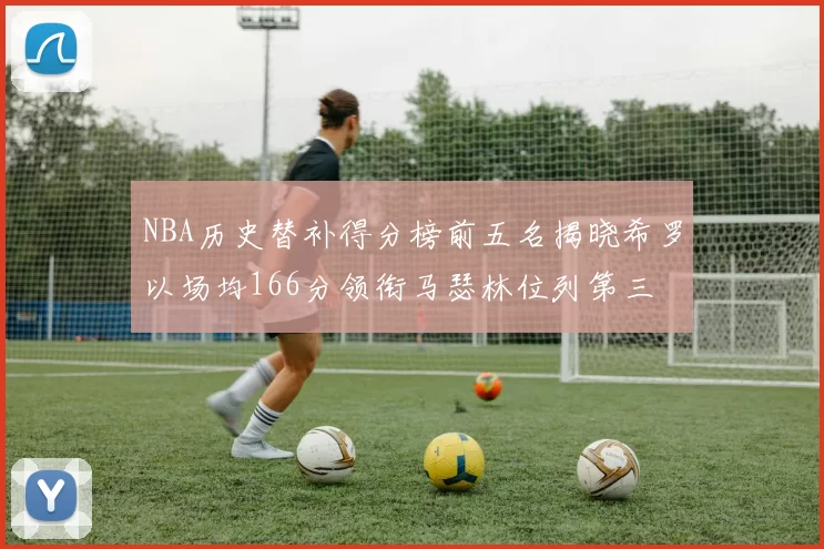 NBA历史替补得分榜前五名揭晓希罗以场均166分领衔马瑟林位列第三
