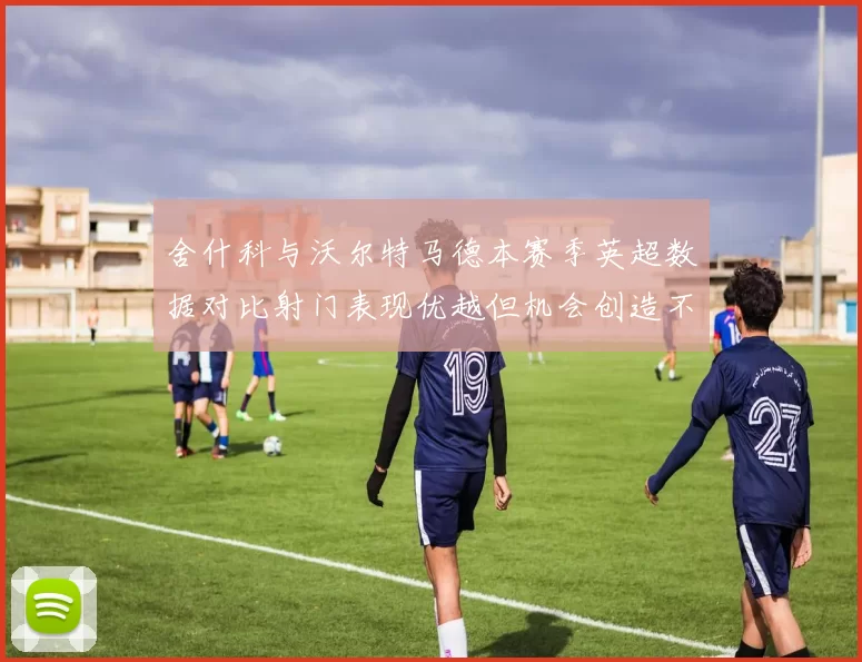舍什科与沃尔特马德本赛季英超数据对比射门表现优越但机会创造不足