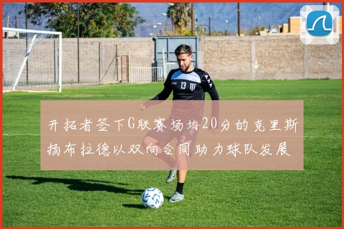 开拓者签下G联赛场均20分的克里斯扬布拉德以双向合同助力球队发展