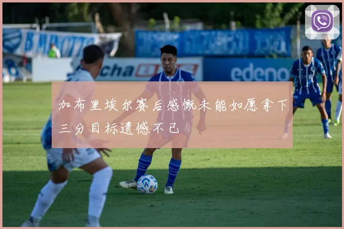 加布里埃尔赛后感慨未能如愿拿下三分目标遗憾不已