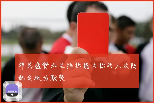 邓恩盛赞加兰挡拆能力称两人攻防配合极为默契
