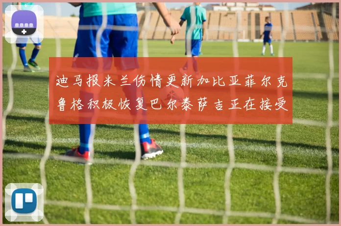 迪马报米兰伤情更新加比亚菲尔克鲁格积极恢复巴尔泰萨吉正在接受评估