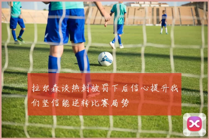拉尔森谈热刺被罚下后信心提升我们坚信能逆转比赛局势