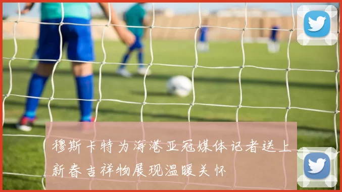 穆斯卡特为海港亚冠媒体记者送上新春吉祥物展现温暖关怀