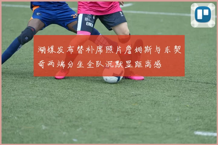 湖媒发布替补席照片詹姆斯与东契奇两端分坐全队沉默显距离感