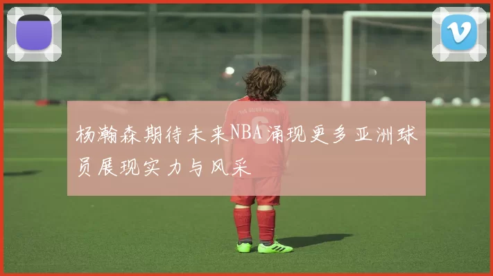 杨瀚森期待未来NBA涌现更多亚洲球员展现实力与风采