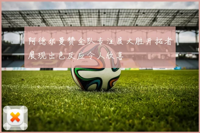 阿德尔曼赞全队专注度大胜开拓者展现出色反应令人欣喜