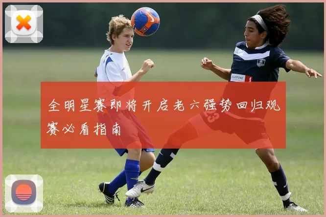 全明星赛即将开启老六强势回归观赛必看指南