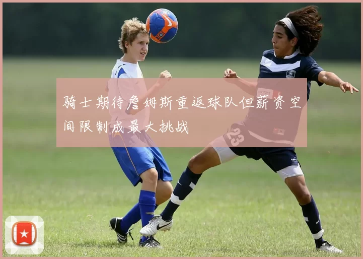 骑士期待詹姆斯重返球队但薪资空间限制成最大挑战