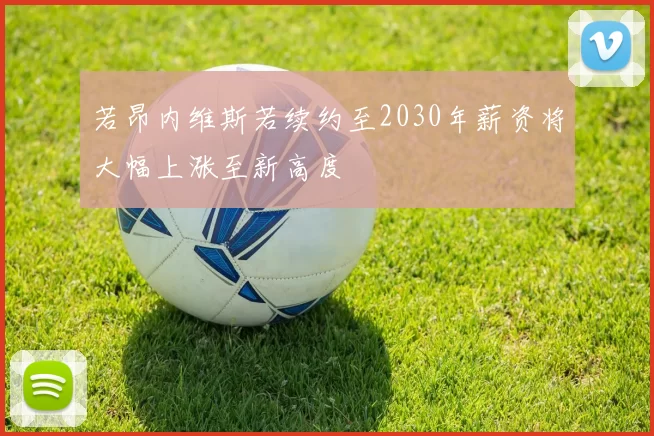 若昂内维斯若续约至2030年薪资将大幅上涨至新高度