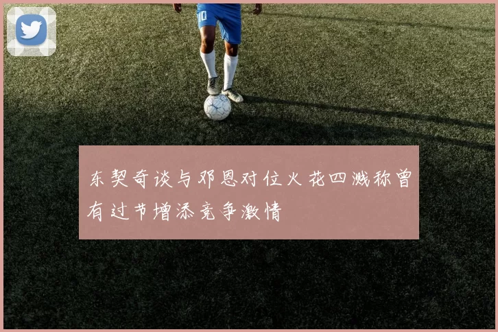 东契奇谈与邓恩对位火花四溅称曾有过节增添竞争激情