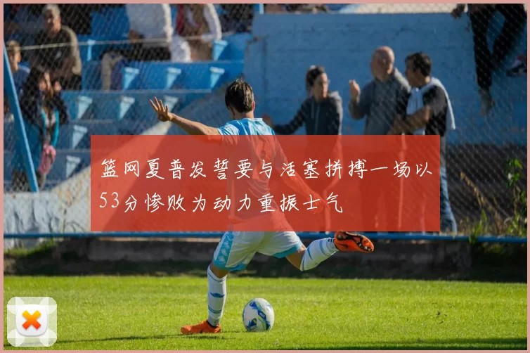 篮网夏普发誓要与活塞拼搏一场以53分惨败为动力重振士气