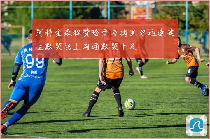 阿特金森称赞哈登与梅里尔迅速建立默契场上沟通默契十足